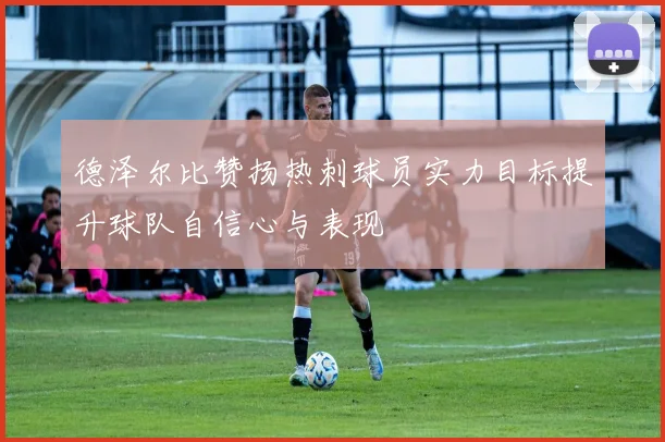 德泽尔比赞扬热刺球员实力目标提升球队自信心与表现