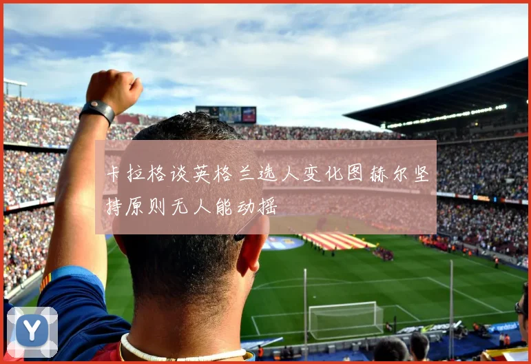 卡拉格谈英格兰选人变化图赫尔坚持原则无人能动摇